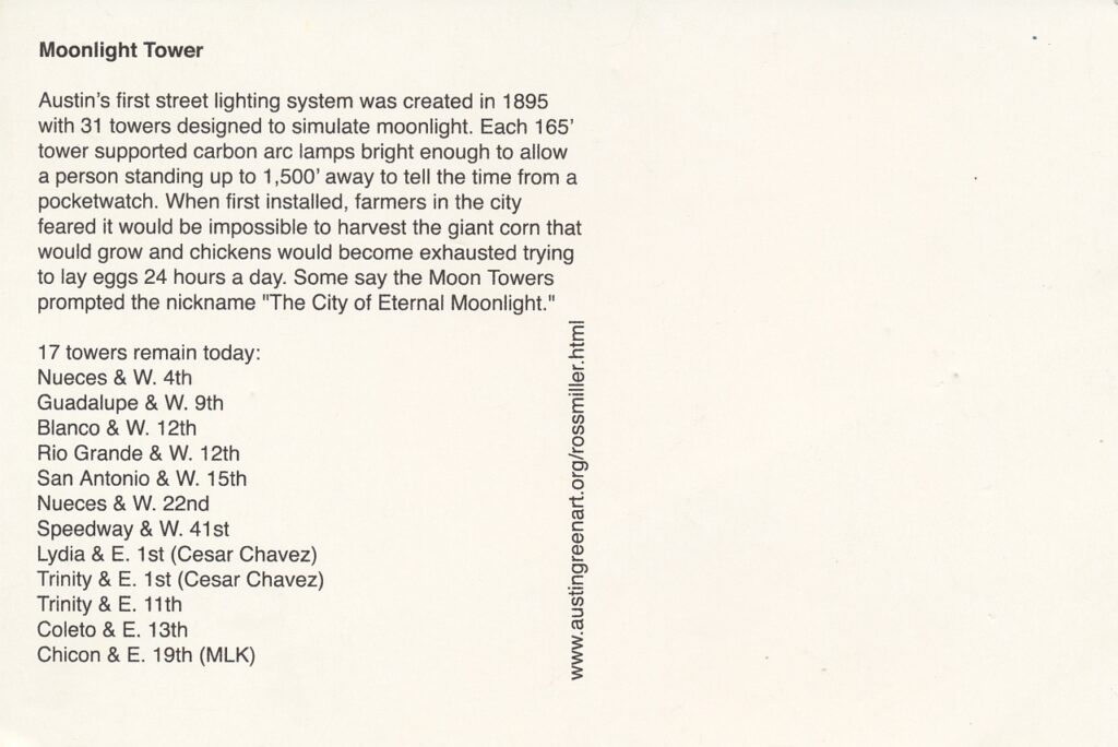 Reverse side of the postcard with a paragraph providing a few details and some historical concerns about the Moonlight Towers.

A second paragraph details the locations (current as of 2005) of the 17 remaining towers.

Courtesy of Ross Miller and Austin Green Art.